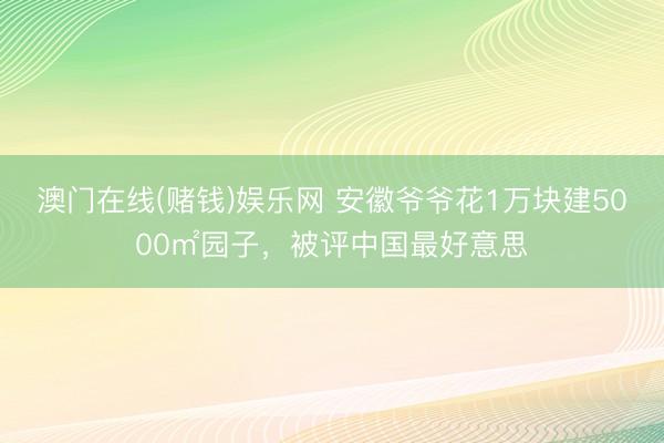 澳门在线(赌钱)娱乐网 安徽爷爷花1万块建5000㎡园子，被评中国最好意思