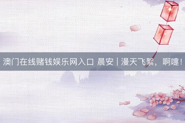 澳门在线赌钱娱乐网入口 晨安 | 漫天飞絮，啊嚏！