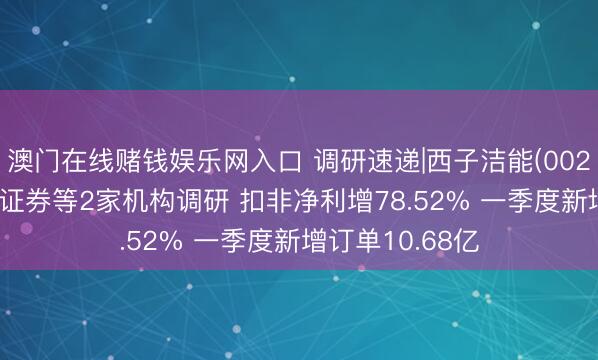 澳门在线赌钱娱乐网入口 调研速递|西子洁能(002534)给与西部证券等2家机构调研 扣非净利增78.52% 一季度新增订单10.68亿