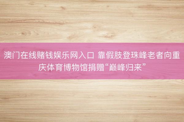 澳门在线赌钱娱乐网入口 靠假肢登珠峰老者向重庆体育博物馆捐赠“巅峰归来”