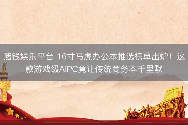 赌钱娱乐平台 16寸马虎办公本推选榜单出炉！这款游戏级AIPC竟让传统商务本千里默