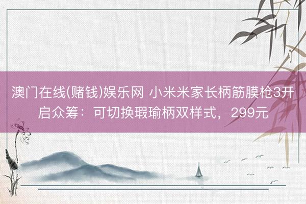 澳门在线(赌钱)娱乐网 小米米家长柄筋膜枪3开启众筹：可切换瑕瑜柄双样式，299元