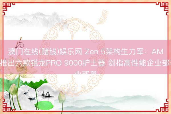 澳门在线(赌钱)娱乐网 Zen 5架构生力军：AMD推出六款锐龙PRO 9000护士器 剑指高性能企业部署