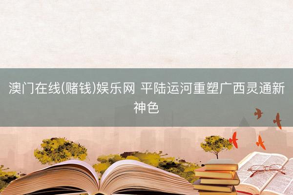 澳门在线(赌钱)娱乐网 平陆运河重塑广西灵通新神色