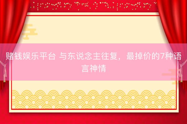 赌钱娱乐平台 与东说念主往复，最掉价的7种语言神情