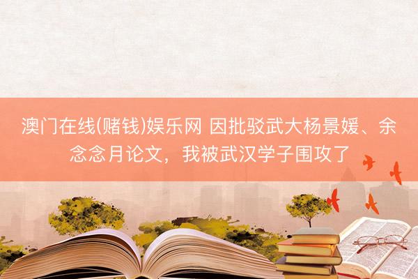 澳门在线(赌钱)娱乐网 因批驳武大杨景媛、余念念月论文，我被武汉学子围攻了