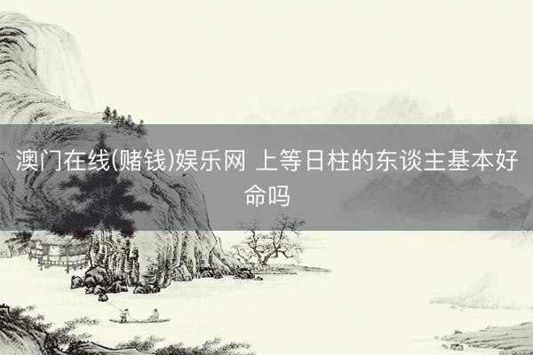 澳门在线(赌钱)娱乐网 上等日柱的东谈主基本好命吗