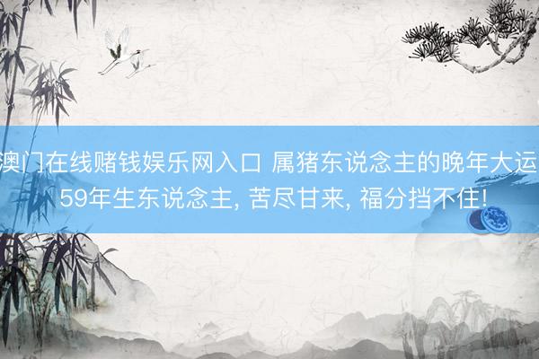 澳门在线赌钱娱乐网入口 属猪东说念主的晚年大运: 59年生东说念主， 苦尽甘来， 福分挡不住!