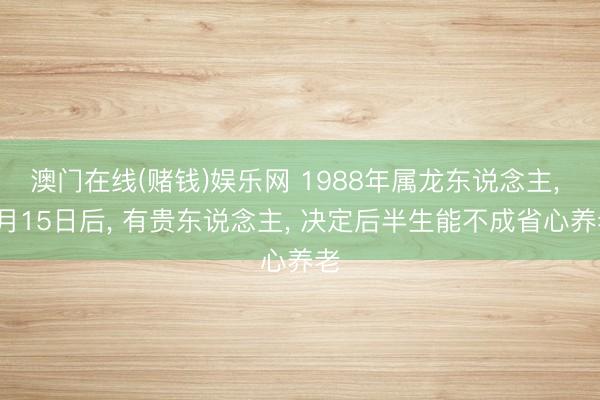 澳门在线(赌钱)娱乐网 1988年属龙东说念主， 5月15日后， 有贵东说念主， 决定后半生能不成省心养老