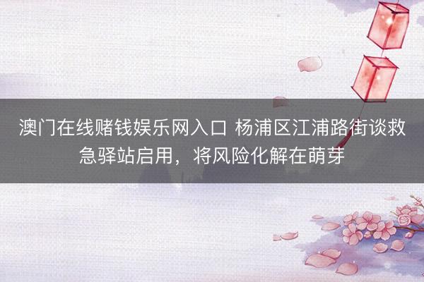 澳门在线赌钱娱乐网入口 杨浦区江浦路街谈救急驿站启用，将风险化解在萌芽