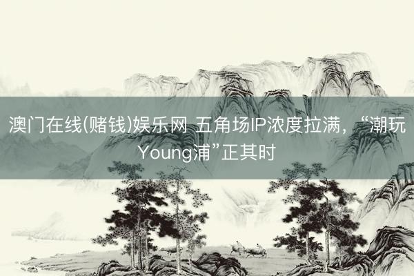 澳门在线(赌钱)娱乐网 五角场IP浓度拉满，“潮玩Young浦”正其时