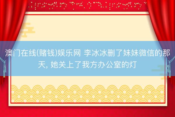 澳门在线(赌钱)娱乐网 李冰冰删了妹妹微信的那天， 她关上了我方办公室的灯