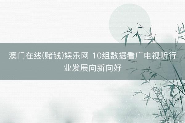 澳门在线(赌钱)娱乐网 10组数据看广电视听行业发展向新向好