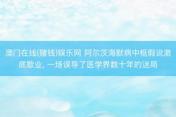 澳门在线(赌钱)娱乐网 阿尔茨海默病中枢假说澈底歇业， 一场误导了医学界数十年的迷局