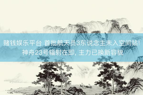 赌钱娱乐平台 首批航天员3东说念主未入空间站! 神舟23号辐射在即， 主力已换新容貌