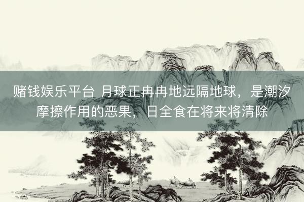 赌钱娱乐平台 月球正冉冉地远隔地球，是潮汐摩擦作用的恶果，日全食在将来将清除