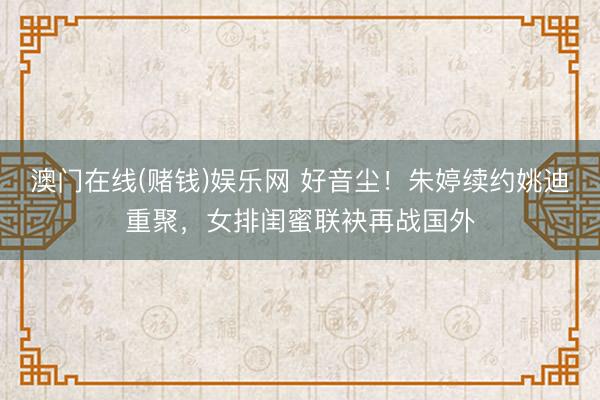 澳门在线(赌钱)娱乐网 好音尘！朱婷续约姚迪重聚，女排闺蜜联袂再战国外