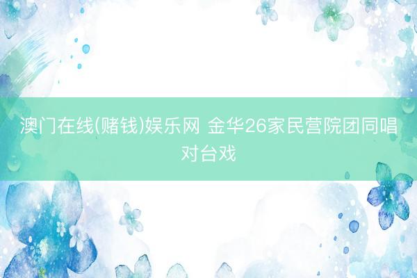 澳门在线(赌钱)娱乐网 金华26家民营院团同唱对台戏