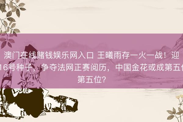 澳门在线赌钱娱乐网入口 王曦雨存一火一战！迎战16号种子，争夺法网正赛阅历，中国金花或成第五位？