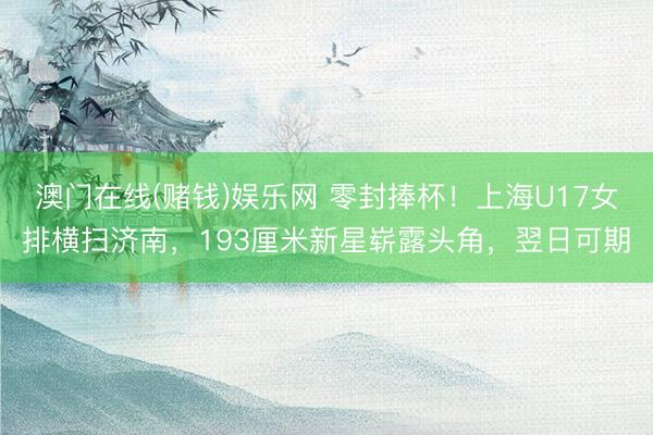 澳门在线(赌钱)娱乐网 零封捧杯！上海U17女排横扫济南，193厘米新星崭露头角，翌日可期