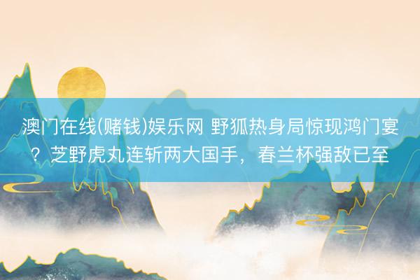 澳门在线(赌钱)娱乐网 野狐热身局惊现鸿门宴？芝野虎丸连斩两大国手，春兰杯强敌已至