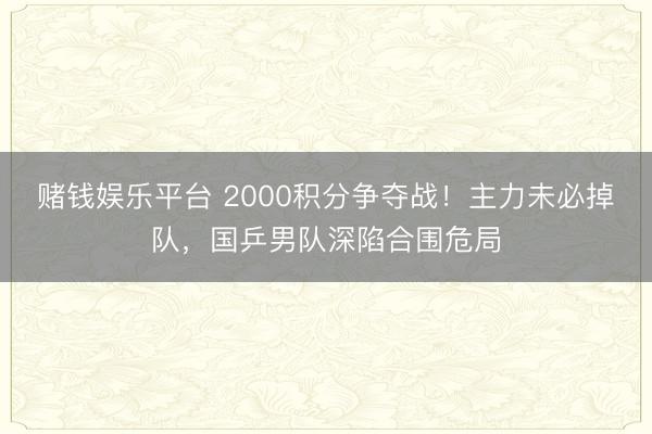 赌钱娱乐平台 2000积分争夺战！主力未必掉队，国乒男队深陷合围危局