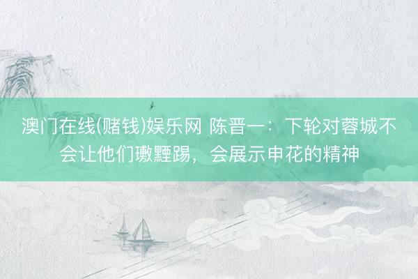 澳门在线(赌钱)娱乐网 陈晋一：下轮对蓉城不会让他们璷黫踢，会展示申花的精神