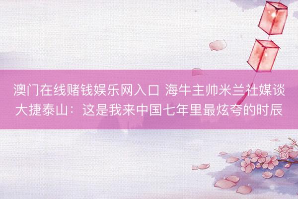 澳门在线赌钱娱乐网入口 海牛主帅米兰社媒谈大捷泰山：这是我来中国七年里最炫夸的时辰