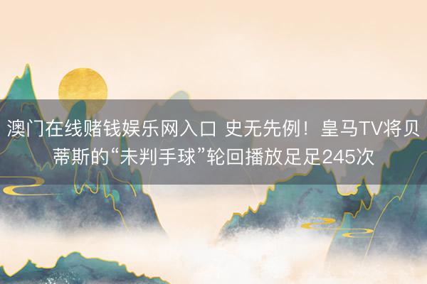澳门在线赌钱娱乐网入口 史无先例！皇马TV将贝蒂斯的“未判手球”轮回播放足足245次