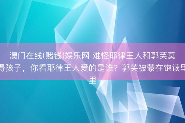 澳门在线(赌钱)娱乐网 难怪耶律王人和郭芙莫得孩子，你看耶律王人爱的是谁？郭芙被蒙在饱读里