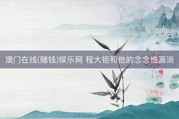 澳门在线(赌钱)娱乐网 程大钜和他的念念维画派