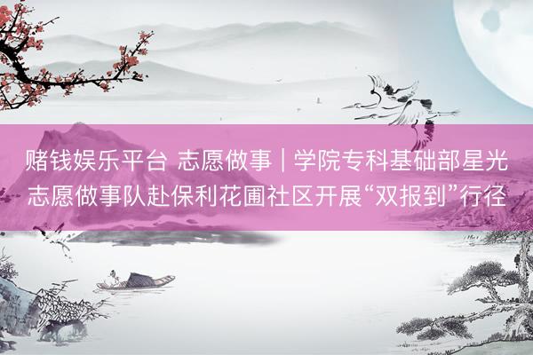 赌钱娱乐平台 志愿做事 | 学院专科基础部星光志愿做事队赴保利花圃社区开展“双报到”行径