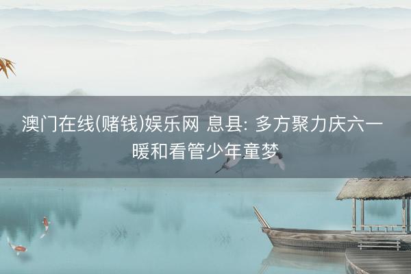 澳门在线(赌钱)娱乐网 息县: 多方聚力庆六一 暖和看管少年童梦
