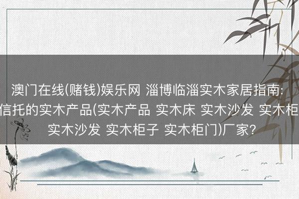 澳门在线(赌钱)娱乐网 淄博临淄实木家居指南: 怎样甄选真实巧得信托的实木产品(实木产品 实木床 实木沙发 实木柜子 实木柜门)厂家?