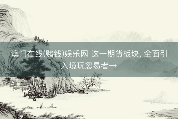 澳门在线(赌钱)娱乐网 这一期货板块， 全面引入境玩忽易者→