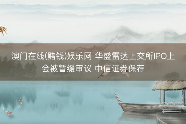 澳门在线(赌钱)娱乐网 华盛雷达上交所IPO上会被暂缓审议 中信证券保荐