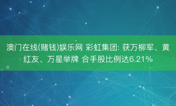 澳门在线(赌钱)娱乐网 彩虹集团: 获万柳军、黄红友、万星举牌 合手股比例达6.21%