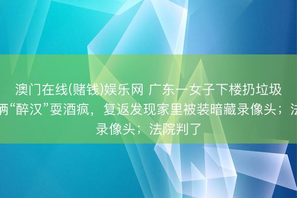 澳门在线(赌钱)娱乐网 广东一女子下楼扔垃圾，碰到俩“醉汉”耍酒疯，复返发现家里被装暗藏录像头；法院判了