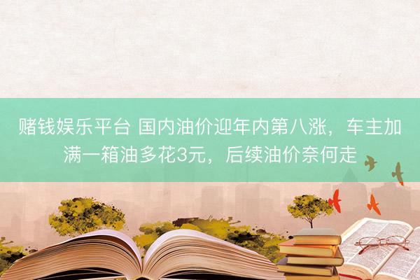 赌钱娱乐平台 国内油价迎年内第八涨，车主加满一箱油多花3元，后续油价奈何走