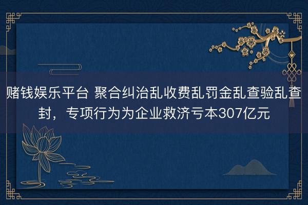 赌钱娱乐平台 聚合纠治乱收费乱罚金乱查验乱查封，专项行为为企业救济亏本307亿元