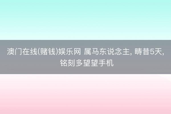 澳门在线(赌钱)娱乐网 属马东说念主， 畴昔5天， 铭刻多望望手机