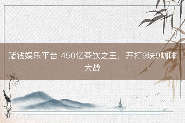 赌钱娱乐平台 450亿茶饮之王，开打9块9咖啡大战