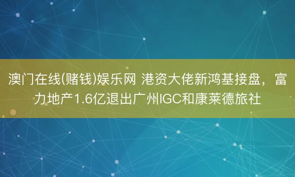 澳门在线(赌钱)娱乐网 港资大佬新鸿基接盘，富力地产1.6亿退出广州IGC和康莱德旅社