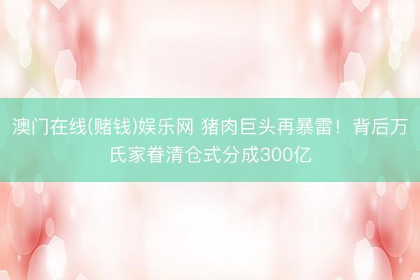 澳门在线(赌钱)娱乐网 猪肉巨头再暴雷！背后万氏家眷清仓式分成300亿