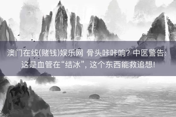 澳门在线(赌钱)娱乐网 骨头咔咔响? 中医警告: 这是血管在“结冰”， 这个东西能救追想!