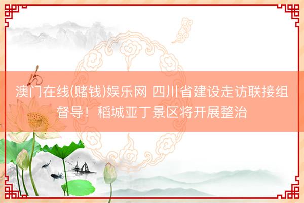 澳门在线(赌钱)娱乐网 四川省建设走访联接组督导！稻城亚丁景区将开展整治