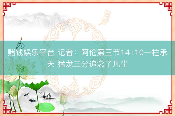 赌钱娱乐平台 记者：阿伦第三节14+10一柱承天 猛龙三分追念了凡尘