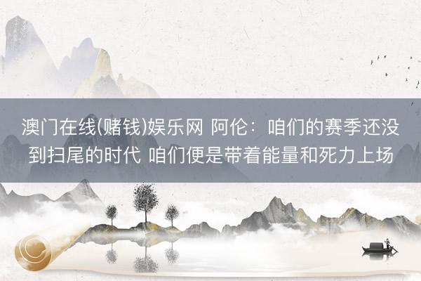 澳门在线(赌钱)娱乐网 阿伦：咱们的赛季还没到扫尾的时代 咱们便是带着能量和死力上场