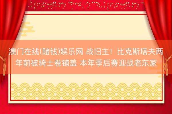 澳门在线(赌钱)娱乐网 战旧主！比克斯塔夫两年前被骑士卷铺盖 本年季后赛迎战老东家