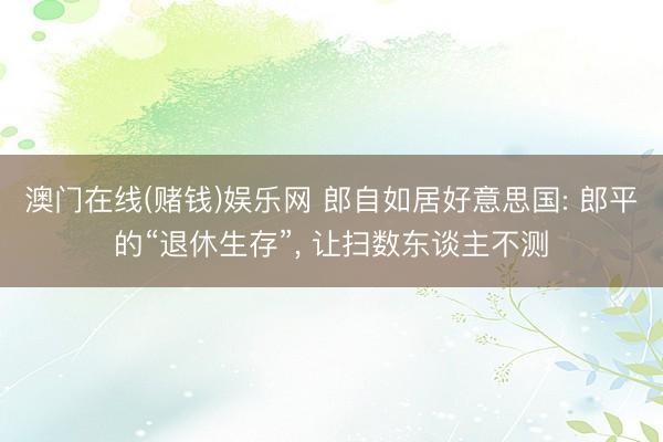 澳门在线(赌钱)娱乐网 郎自如居好意思国: 郎平的“退休生存”， 让扫数东谈主不测